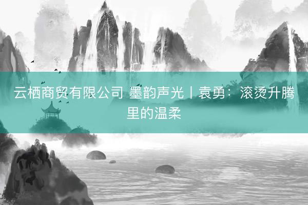 云栖商贸有限公司 墨韵声光丨袁勇：滚烫升腾里的温柔