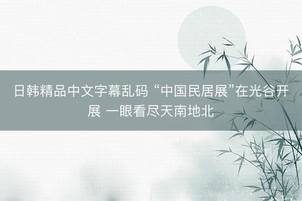 日韩精品中文字幕乱码 “中国民居展”在光谷开展 一眼看尽天南地北