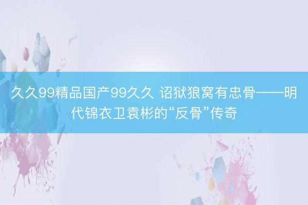 久久99精品国产99久久 诏狱狼窝有忠骨——明代锦衣卫袁彬的“反骨”传奇