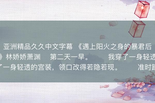 亚洲精品久久中文字幕 《遇上阳火之身的暴君后，身为魅魔的我笑疯了》林娇娇萧渊 　第二天一早。 　　我穿了一身轻透的宫装，领口改得若隐若现。 　　准时踏进御书房大门。