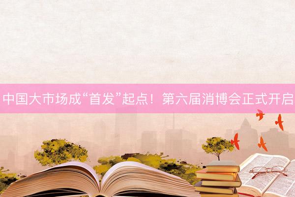 中国大市场成“首发”起点！第六届消博会正式开启